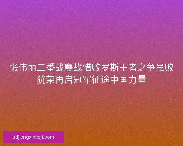 张伟丽二番战鏖战惜败罗斯王者之争虽败犹荣再启冠军征途中国力量