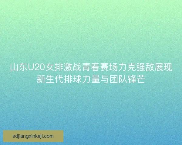 山东U20女排激战青春赛场力克强敌展现新生代排球力量与团队锋芒