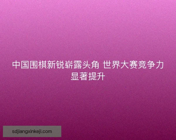 中国围棋新锐崭露头角 世界大赛竞争力显著提升