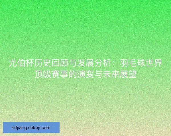 尤伯杯历史回顾与发展分析：羽毛球世界顶级赛事的演变与未来展望