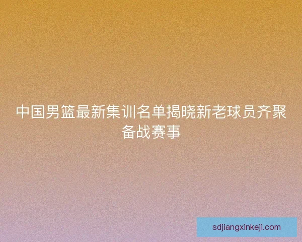 中国男篮最新集训名单揭晓新老球员齐聚备战赛事