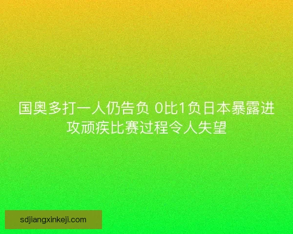 国奥多打一人仍告负 0比1负日本暴露进攻顽疾比赛过程令人失望